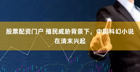 股票配资门户 殖民威胁背景下，中国科幻小说在清末兴起
