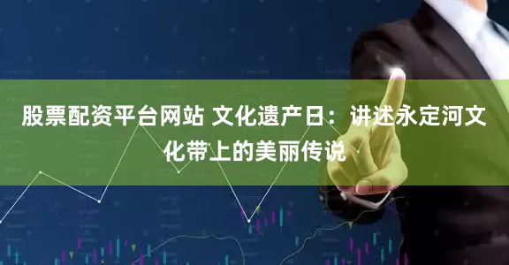股票配资平台网站 文化遗产日：讲述永定河文化带上的美丽传说