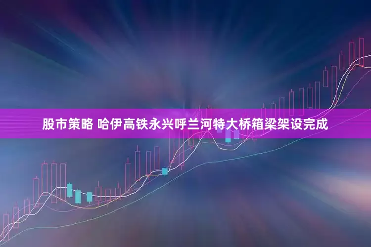 股市策略 哈伊高铁永兴呼兰河特大桥箱梁架设完成