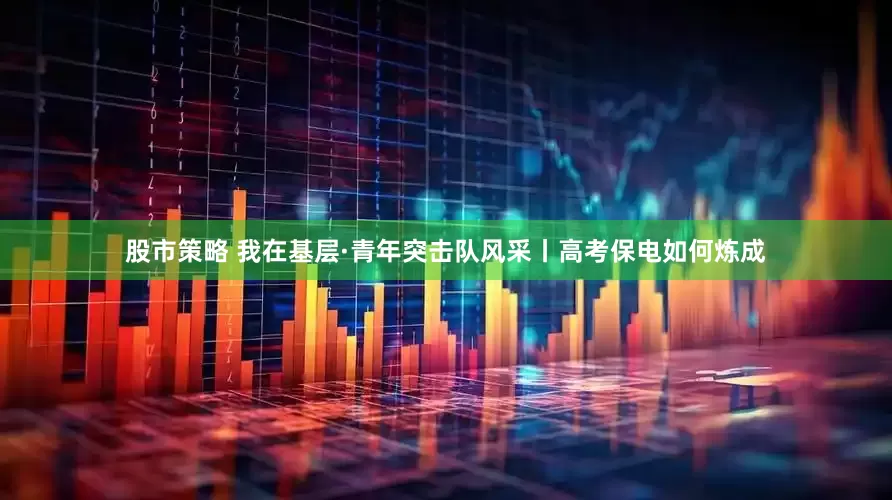股市策略 我在基层·青年突击队风采丨高考保电如何炼成