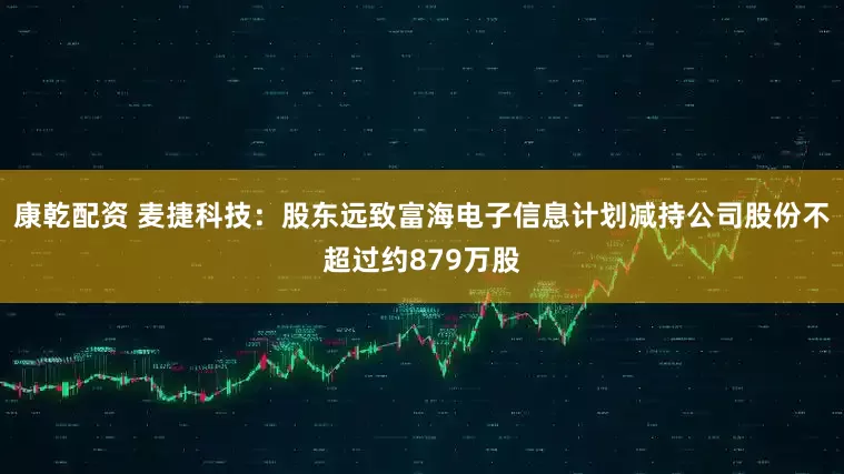康乾配资 麦捷科技：股东远致富海电子信息计划减持公司股份不超过约879万股