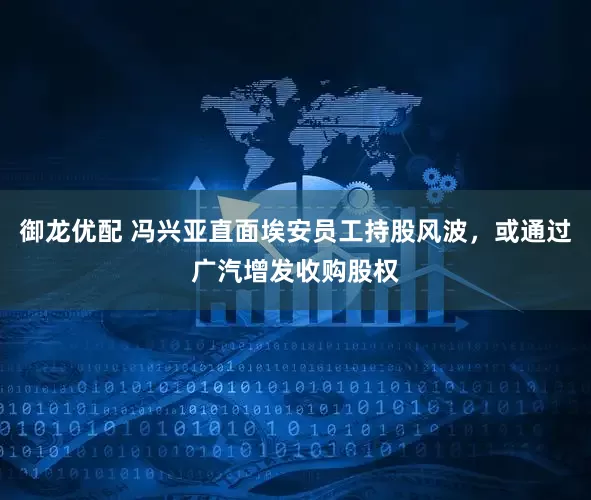 御龙优配 冯兴亚直面埃安员工持股风波，或通过广汽增发收购股权