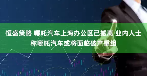 恒盛策略 哪吒汽车上海办公区已搬离 业内人士称哪吒汽车或将面临破产重组