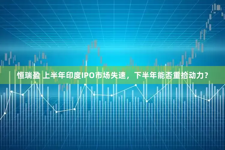 恒瑞盈 上半年印度IPO市场失速，下半年能否重拾动力？