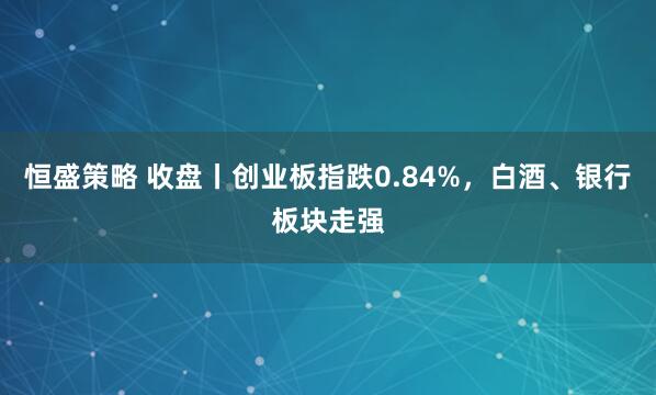 恒盛策略 收盘丨创业板指跌0.84%，白酒、银行板块走强