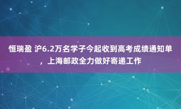 恒瑞盈 沪6.2万名学子今起收到高考成绩通知单，上海邮政全力做好寄递工作