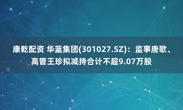 康乾配资 华蓝集团(301027.SZ)：监事唐歌、高管王珍拟减持合计不超9.07万股