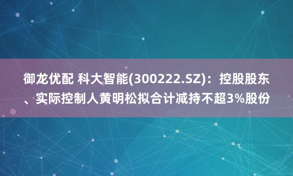 御龙优配 科大智能(300222.SZ)：控股股东、实际控制人黄明松拟合计减持不超3%股份