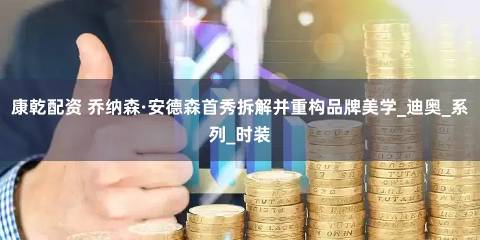 康乾配资 乔纳森·安德森首秀拆解并重构品牌美学_迪奥_系列_时装