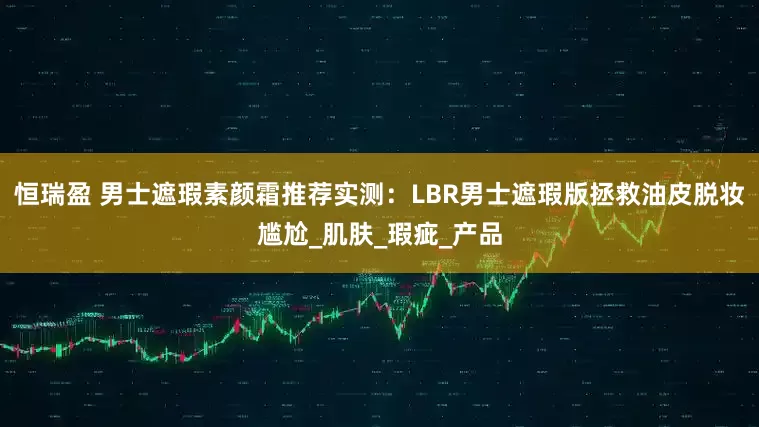 恒瑞盈 男士遮瑕素颜霜推荐实测：LBR男士遮瑕版拯救油皮脱妆尴尬_肌肤_瑕疵_产品