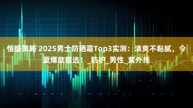 恒盛策略 2025男士防晒霜Top3实测：清爽不黏腻，今夏爆款首选！_防护_男性_紫外线