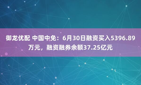 御龙优配 中国中免：6月30日融资买入5396.89万元，融资融券余额37.25亿元
