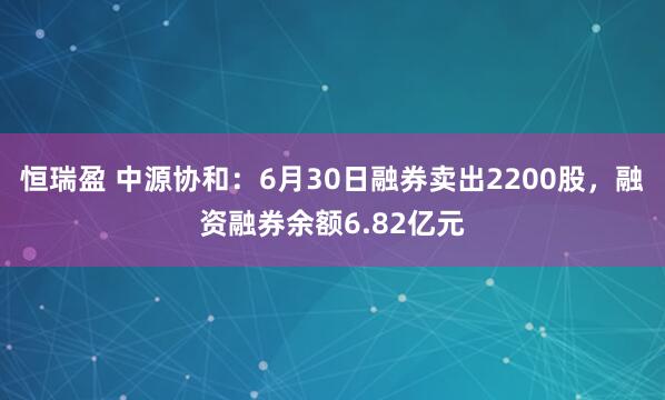 恒瑞盈 中源协和：6月30日融券卖出2200股，融资融券余额6.82亿元