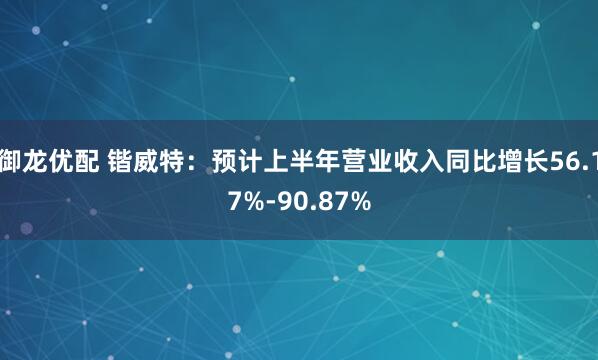 御龙优配 锴威特：预计上半年营业收入同比增长56.17%-90.87%
