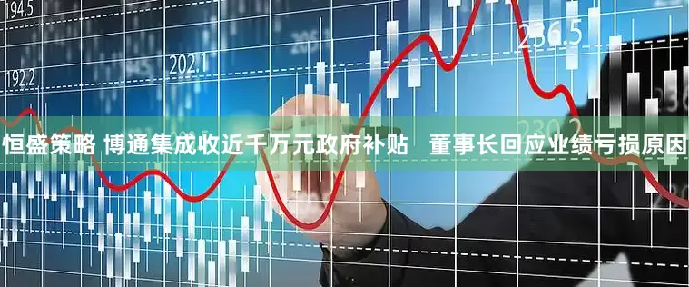 恒盛策略 博通集成收近千万元政府补贴   董事长回应业绩亏损原因