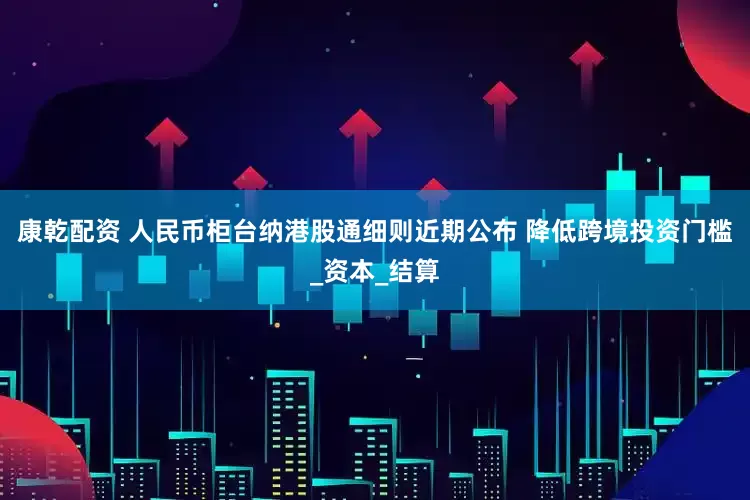 康乾配资 人民币柜台纳港股通细则近期公布 降低跨境投资门槛_资本_结算