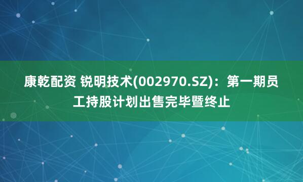康乾配资 锐明技术(002970.SZ)：第一期员工持股计划出售完毕暨终止