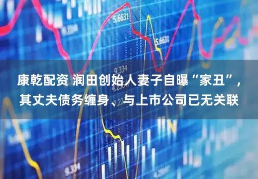 康乾配资 润田创始人妻子自曝“家丑”，其丈夫债务缠身、与上市公司已无关联