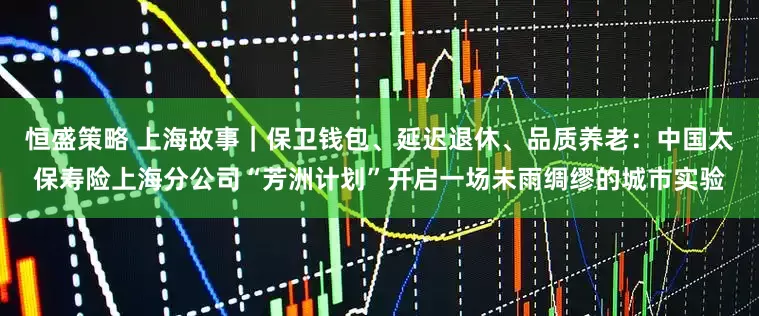 恒盛策略 上海故事｜保卫钱包、延迟退休、品质养老：中国太保寿险上海分公司“芳洲计划”开启一场未雨绸缪的城市实验