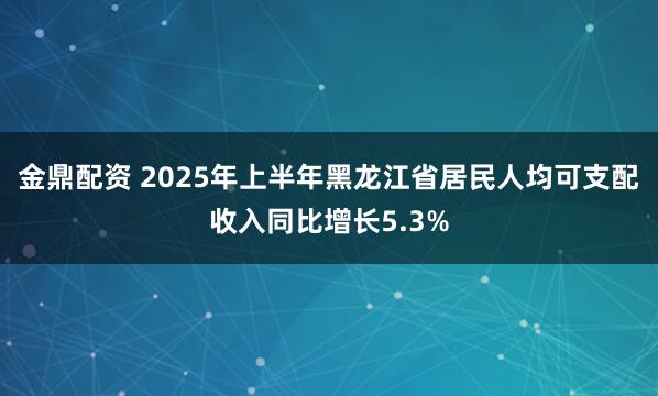 金鼎配资 2025年上半年黑龙江省居民人均可支配收入同比增长5.3%